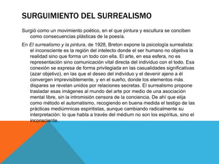 SURGUIMIENTO DEL SURREALISMO
Surgió como un movimiento poético, en el que pintura y escultura se conciben
como consecuencias plásticas de la poesía.
En El surrealismo y la pintura, de 1928, Breton expone la psicología surrealista:
el inconsciente es la región del intelecto donde el ser humano no objetiva la
realidad sino que forma un todo con ella. El arte, en esa esfera, no es
representación sino comunicación vital directa del individuo con el todo. Esa
conexión se expresa de forma privilegiada en las casualidades significativas
(azar objetivo), en las que el deseo del individuo y el devenir ajeno a él
convergen imprevisiblemente, y en el sueño, donde los elementos más
dispares se revelan unidos por relaciones secretas. El surrealismo propone
trasladar esas imágenes al mundo del arte por medio de una asociación
mental libre, sin la intromisión censora de la conciencia. De ahí que elija
como método el automatismo, recogiendo en buena medida el testigo de las
prácticas mediúmnicas espiritistas, aunque cambiando radicalmente su
interpretación: lo que habla a través del médium no son los espíritus, sino el
inconsciente.
 