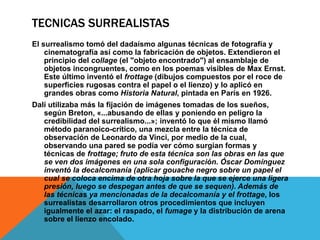 TECNICAS SURREALISTAS
El surrealismo tomó del dadaísmo algunas técnicas de fotografía y
cinematografía así como la fabricación de objetos. Extendieron el
principio del collage (el "objeto encontrado") al ensamblaje de
objetos incongruentes, como en los poemas visibles de Max Ernst.
Este último inventó el frottage (dibujos compuestos por el roce de
superficies rugosas contra el papel o el lienzo) y lo aplicó en
grandes obras como Historia Natural, pintada en París en 1926.
Dalí utilizaba más la fijación de imágenes tomadas de los sueños,
según Breton, «...abusando de ellas y poniendo en peligro la
credibilidad del surrealismo...»; inventó lo que él mismo llamó
método paranoico-crítico, una mezcla entre la técnica de
observación de Leonardo da Vinci, por medio de la cual,
observando una pared se podía ver cómo surgían formas y
técnicas de frottage; fruto de esta técnica son las obras en las que
se ven dos imágenes en una sola configuración. Óscar Domínguez
inventó la decalcomanía (aplicar gouache negro sobre un papel el
cual se coloca encima de otra hoja sobre la que se ejerce una ligera
presión, luego se despegan antes de que se sequen). Además de
las técnicas ya mencionadas de la decalcomanía y el frottage, los
surrealistas desarrollaron otros procedimientos que incluyen
igualmente el azar: el raspado, el fumage y la distribución de arena
sobre el lienzo encolado.
 