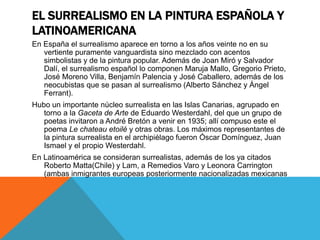 EL SURREALISMO EN LA PINTURA ESPAÑOLA Y
LATINOAMERICANA
En España el surrealismo aparece en torno a los años veinte no en su
vertiente puramente vanguardista sino mezclado con acentos
simbolistas y de la pintura popular. Además de Joan Miró y Salvador
Dalí, el surrealismo español lo componen Maruja Mallo, Gregorio Prieto,
José Moreno Villa, Benjamín Palencia y José Caballero, además de los
neocubistas que se pasan al surrealismo (Alberto Sánchez y Ángel
Ferrant).
Hubo un importante núcleo surrealista en las Islas Canarias, agrupado en
torno a la Gaceta de Arte de Eduardo Westerdahl, del que un grupo de
poetas invitaron a André Bretón a venir en 1935; allí compuso este el
poema Le chateau etoilé y otras obras. Los máximos representantes de
la pintura surrealista en el archipiélago fueron Óscar Domínguez, Juan
Ismael y el propio Westerdahl.
En Latinoamérica se consideran surrealistas, además de los ya citados
Roberto Matta(Chile) y Lam, a Remedios Varo y Leonora Carrington
(ambas inmigrantes europeas posteriormente nacionalizadas mexicanas
 