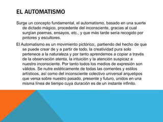 EL AUTOMATISMO
Surge un concepto fundamental, el automatismo, basado en una suerte
de dictado mágico, procedente del inconsciente, gracias al cual
surgían poemas, ensayos, etc., y que más tarde sería recogido por
pintores y escultores.
El Automatismo es un movimiento pictórico;, partiendo del hecho de que
se puede crear de y a partir de todo, la creatividad pura solo
pertenece a la naturaleza y por tanto aprendemos a copiar a través
de la observación atenta, la intuición y la atención suspicaz a
nuestro inconsciente. Por tanto todos los medios de expresión son
válidos. Se nutre estéticamente de todas las corrientes y estilos
artísticos, así como del inconsciente colectivo universal arquetipos
que versa sobre nuestro pasado, presente y futuro, unidos en una
misma línea de tiempo cuya duración es de un instante infinito.
 