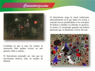 Confiaban en que el azar, los sueños, la
asociación libre podían revelar un arte
genuino, bello y estético.
El Surrealismo pretendió ser, más que un
movimiento artístico, todo un modelo de
libertad.
El Surrealismo niega la moral tradicional,
particularmente en lo que atañe a lo sexual, y
concede nuevas posibilidades a los conceptos
de belleza y fealdad. Lo absurdo, lo grotesco,
lo onírico, lo inesperado guardan una belleza
particular que se manifiesta a través del azar.
 