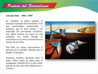 Salvador Dalí . 1904 – 1989
Se considera al pintor español, el
principal exponente del surrealismo. Con
una personalidad controvertida y
polémica, que lo llevó incluso a ser
expulsado del movimiento surrealista,
este pintor extrema las bases de esta
tendencia. Los relojes blandos se
convirtieron en su marca característica en
muchas de sus obras.
Para Dalí, los relojes representaban el
principio de la realidad, mientras que lo
blando, el del placer.
Escultura, muebles, decorados para el
teatro, ballet, presto su figura para la
propaganda. También llevo a cabo cuatro
guiones de cine, entre ellos Buñuel (perro
andaluz).
 