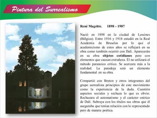René Magritte. 1898 – 1987
Nació en 1898 en la ciudad de Lessines
(Bélgica). Entre 1916 y 1918 estudió en la Real
Academia de Bruselas por lo que el
academicismo de estos años se reflejará en su
obra como también ocurrió con Dalí. Aparecerán
en su obra objetos cotidianos pero con
elementos que causan extrañeza. Él no utilizará el
método paranoico critico. Se acercara más a la
realidad. La paradoja será un elemento
fundamental en su obra.
Compartió con Breton y otros integrantes del
grupo surrealista principios de este movimiento
como la experiencia de la duda. Cuestión
aspectos sociales y rechaza lo que es obvio.
Rechazara el automatismo y el carácter onírico
de Dalí. Subraya con los títulos sus obras que él
aseguraba que tenían relación con lo representado
pero de manera poética.
 