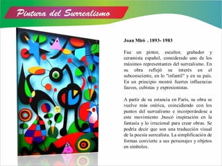 Joan Miró . 1893- 1983
Fue un pintor, escultor, grabador y
ceramista español, considerado uno de los
máximos representantes del surrealismo. En
su obra reflejó su interés en el
subconsciente, en lo "infantil" y en su país.
En un principio mostró fuertes influencias
fauves, cubistas y expresionistas.
A partir de su estancia en París, su obra se
vuelve más onírica, coincidiendo con los
puntos del surrealismo e incorporándose a
este movimiento ,buscó inspiración en la
fantasía y lo irracional para crear obras. Se
podría decir que son una traducción visual
de la poesía surrealista. La simplificación de
formas convierte a sus personajes y objetos
en símbolos.
 