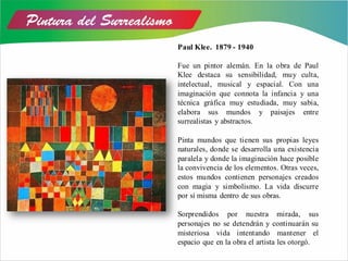 Paul Klee. 1879 - 1940
Fue un pintor alemán. En la obra de Paul
Klee destaca su sensibilidad, muy culta,
intelectual, musical y espacial. Con una
imaginación que connota la infancia y una
técnica gráfica muy estudiada, muy sabia,
elabora sus mundos y paisajes entre
surrealistas y abstractos.
Pinta mundos que tienen sus propias leyes
naturales, donde se desarrolla una existencia
paralela y donde la imaginación hace posible
la convivencia de los elementos. Otras veces,
estos mundos contienen personajes creados
con magia y simbolismo. La vida discurre
por sí misma dentro de sus obras.
Sorprendidos por nuestra mirada, sus
personajes no se detendrán y continuarán su
misteriosa vida intentando mantener el
espacio que en la obra el artista les otorgó.
 
