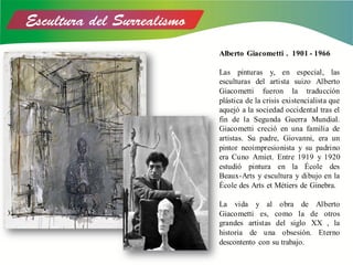 Alberto Giacometti . 1901 - 1966
Las pinturas y, en especial, las
esculturas del artista suizo Alberto
Giacometti fueron la traducción
plástica de la crisis existencialista que
aquejó a la sociedad occidental tras el
fin de la Segunda Guerra Mundial.
Giacometti creció en una familia de
artistas. Su padre, Giovanni, era un
pintor neoimpresionista y su padrino
era Cuno Amiet. Entre 1919 y 1920
estudió pintura en la École des
Beaux-Arts y escultura y dibujo en la
École des Arts et Métiers de Ginebra.
La vida y al obra de Alberto
Giacometti es, como la de otros
grandes artistas del siglo XX , la
historia de una obsesión. Eterno
descontento con su trabajo.
 