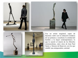Fue un artista magistral, capaz de
hacernos sentir con la reducción temática
de sus pinturas y esculturas la soledad del
hombre y la mujer contemporáneos; lo
que le suscitó el interés de los filósofos
existencialistas, entre otros de Jean Paul
Sastre y Simone de Beauvoir, con los que
entabló una enriquecedora amistad.
 