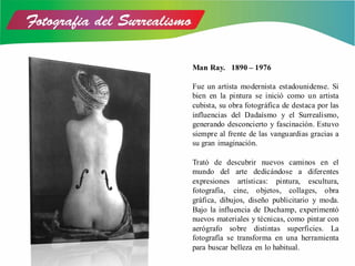 Man Ray. 1890 – 1976
Fue un artista modernista estadounidense. Si
bien en la pintura se inició como un artista
cubista, su obra fotográfica de destaca por las
influencias del Dadaísmo y el Surrealismo,
generando desconcierto y fascinación. Estuvo
siempre al frente de las vanguardias gracias a
su gran imaginación.
Trató de descubrir nuevos caminos en el
mundo del arte dedicándose a diferentes
expresiones artísticas: pintura, escultura,
fotografía, cine, objetos, collages, obra
gráfica, dibujos, diseño publicitario y moda.
Bajo la influencia de Duchamp, experimentó
nuevos materiales y técnicas, como pintar con
aerógrafo sobre distintas superficies. La
fotografía se transforma en una herramienta
para buscar belleza en lo habitual.
 