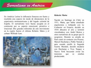 En América Latina la influencia francesa era fuerte y
resultaba una especie de modo de distanciarse de la
experiencia norteamericana y del legado colonial de
España. El surrealismo tuvo buena acogida en el
continente por su aspecto emocional, primitivo e
irracional. Dos grandes referentes de este movimiento
en la región fueron el chileno Roberto Matta y el
cubano Wilfredo Lam.
Roberto Matta
Nacido en Santiago de Chile en
1911, Matta, que había estudiado
arquitectura y trabajado con Le
Corbusier en Francia, decidió en
1934 abocarse al arte y terminó
vinculándose con André Breton y
otros surrealistas de su grupo que lo
acogieron. Durante su estadía en
Paris entró en contacto con Picasso,
Marcel Duchamp y Pablo Neruda y
para cuando estalló la Segunda
Guerra Mundial, decidió mudarse
con Duchamp e Yves Tanguy a
Nueva York buscando evitar las
tensiones que se estaban
produciendo.
 