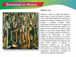 Wilfredo Lam
Nacido en Cuba de madre afro-cubana y
padre chino y creció en Sagua La Grande
con una formación híbrida de catolicismo y
tradiciones africanas. Cuando Lam se fue a
Europa a estudiar, terminó siendo
fuertemente influenciado por el trabajo de
Pablo Picasso y conociendo a Breton y el
grupo de los surrealistas. En 1940, cuando
Breton y otros como Andre Masson, Max
Ernst y el sociólogo Claude Levi Strauss se
exiliaron en Martinique, el pintor
cubano les dio el encuentro en la isla y
recogió esa influencia potenciando su estilo
y su vocabulario artístico. De regreso en su
tierra natal, empezó a explorar la
dimensión africana en su trabajo,
recuperando ese imaginario colectivo que
vio al crecer con una abuela santera y una
experiencia íntimamente vinculada al
mundo de lo africano y la botánica.
 