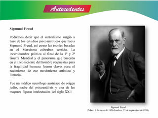 Sigmund Freud
Podremos decir que el surrealismo surgió a
base de los estudios psicoanalíticos que hacia
Sigmund Freud, así como las teorías basadas
en el Marxismo cobraban sentido. La
incertidumbre política al final de la 1º y 2ª
Guerra Mundial y el panorama que buscaba
en el inconsciente del hombre respuestas para
la fragilidad humana fueron claves para el
nacimiento de ese movimiento artístico y
literario.
Fue un médico neurólogo austriaco de origen
judío, padre del psicoanálisis y una de las
mayores figuras intelectuales del siglo XX.1
Sigmund Freud
(Príbor, 6 de mayo de 1856-Londres, 23 de septiembre de 1939)
 