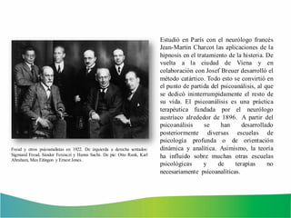 Estudió en París con el neurólogo francés
Jean-Martin Charcot las aplicaciones de la
hipnosis en el tratamiento de la histeria. De
vuelta a la ciudad de Viena y en
colaboración con Josef Breuer desarrolló el
método catártico. Todo esto se convirtió en
el punto de partida del psicoanálisis, al que
se dedicó ininterrumpidamente el resto de
su vida. El psicoanálisis es una práctica
terapéutica fundada por el neurólogo
austríaco alrededor de 1896. A partir del
psicoanálisis se han desarrollado
posteriormente diversas escuelas de
psicología profunda o de orientación
dinámica y analítica. Asimismo, la teoría
ha influido sobre muchas otras escuelas
psicológicas y de terapias no
necesariamente psicoanalíticas.
Freud y otros psicoanalistas en 1922. De izquierda a derecha sentados:
Sigmund Freud, Sándor Ferenczi y Hanns Sachs. De pie: Otto Rank, Karl
Abraham, Max Eitingon y Ernest Jones.
 