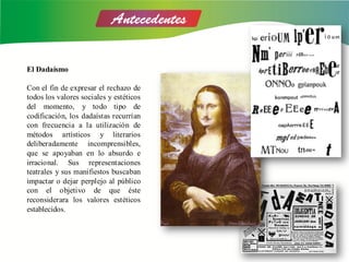 El Dadaísmo
Con el fin de expresar el rechazo de
todos los valores sociales y estéticos
del momento, y todo tipo de
codificación, los dadaístas recurrían
con frecuencia a la utilización de
métodos artísticos y literarios
deliberadamente incomprensibles,
que se apoyaban en lo absurdo e
irracional. Sus representaciones
teatrales y sus manifiestos buscaban
impactar o dejar perplejo al público
con el objetivo de que éste
reconsiderara los valores estéticos
establecidos.
 