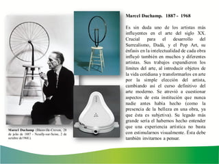 Marcel Duchamp. 1887 - 1968
Es sin duda uno de los artistas más
influyentes en el arte del siglo XX.
Crucial para el desarrollo del
Surrealismo, Dadá, y el Pop Art, su
énfasis en la intelectualidad de cada obra
influyó también en muchos y diferentes
artistas. Sus trabajos expandieron los
límites del arte, al introducir objetos de
la vida cotidiana y transformarlos en arte
por la simple elección del artista,
cambiando así el curso definitivo del
arte moderno. Se atrevió a cuestionar
aspectos de esta institución que nunca
nadie antes había hecho (como la
presencia de la belleza en una obra, ya
que ésta es subjetiva). Su legado más
grande sería el habernos hecho entender
que una experiencia artística no basta
con estimularnos visualmente. Ésta debe
también invitarnos a pensar.
Marcel Duchamp (Blainville-Crevon, 28
de julio de 1887 - Neuilly-sur-Seine, 2 de
octubre de1968.).
 