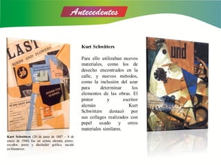 Kurt Schwitters
Para ello utilizaban nuevos
materiales, como los de
desecho encontrados en la
calle, y nuevos métodos,
como la inclusión del azar
para determinar los
elementos de las obras. El
pintor y escritor
alemán Kurt
Schwitters destacó por
sus collages realizados con
papel usado y otros
materiales similares.
Kurt Schwitters (20 de junio de 1887 – 8 de
enero de 1948) fue un artista alemán, pintor,
escultor, poeta y diseñador gráfico, nacido
en Hannover.
 