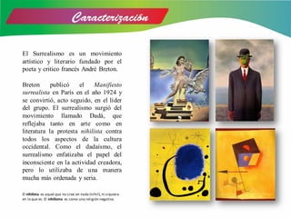 El Surrealismo es un movimiento
artístico y literario fundado por el
poeta y critico francés André Breton.
Breton publicó el Manifiesto
surrealista en París en el año 1924 y
se convirtió, acto seguido, en el líder
del grupo. El surrealismo surgió del
movimiento llamado Dadá, que
reflejaba tanto en arte como en
literatura la protesta nihilista contra
todos los aspectos de la cultura
occidental. Como el dadaísmo, el
surrealismo enfatizaba el papel del
inconsciente en la actividad creadora,
pero lo utilizaba de una manera
mucha más ordenada y seria.
El nihilista es aquel que no cree en nada (nihil),ni siquiera
en lo que es. El nihilismo es como una religión negativa.
 