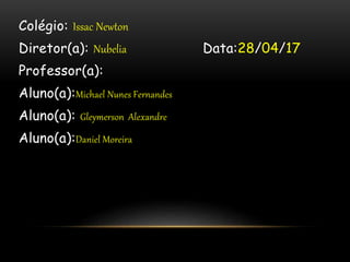 Colégio: Issac Newton
Diretor(a): Nubelia Data:28/04/17
Professor(a):
Aluno(a):Michael Nunes Fernandes
Aluno(a): Gleymerson Alexandre
Aluno(a):Daniel Moreira
 