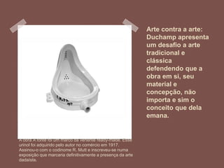 Arte contra a arte:
Duchamp apresenta
um desafio a arte
tradicional e
clássica
defendendo que a
obra em si, seu
material e
concepção, não
importa e sim o
conceito que dela
emana.
A obra A fonte foi um marco da vertente ready-made. Esse
urinol foi adquirido pelo autor no comércio em 1917.
Assinou-o com o codinome R. Mutt e inscreveu-se numa
exposição que marcaria definitivamente a presença da arte
dadaísta.
 