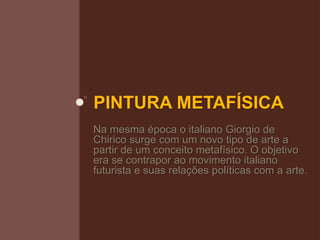 PINTURA METAFÍSICA
Na mesma época o italiano Giorgio de
Chirico surge com um novo tipo de arte a
partir de um conceito metafísico. O objetivo
era se contrapor ao movimento italiano
futurista e suas relações políticas com a arte.
 