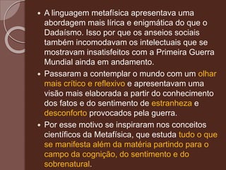  A linguagem metafísica apresentava uma
abordagem mais lírica e enigmática do que o
Dadaísmo. Isso por que os anseios sociais
também incomodavam os intelectuais que se
mostravam insatisfeitos com a Primeira Guerra
Mundial ainda em andamento.
 Passaram a contemplar o mundo com um olhar
mais crítico e reflexivo e apresentavam uma
visão mais elaborada a partir do conhecimento
dos fatos e do sentimento de estranheza e
desconforto provocados pela guerra.
 Por esse motivo se inspiraram nos conceitos
científicos da Metafísica, que estuda tudo o que
se manifesta além da matéria partindo para o
campo da cognição, do sentimento e do
sobrenatural.
 