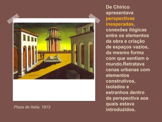 De Chirico
apresentava
perspectivas
inesperadas,
conexões ilógicas
entre os elementos
da obra e criação
de espaços vazios,
da mesmo forma
com que sentiam o
mundo.Retratava
cenas urbanas com
elementos
construtivos,
isolados e
estranhos dentro
da perspectiva aos
quais estava
introduzidos.
Plaza de Italia, 1913
 