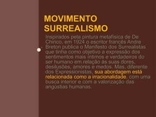 MOVIMENTO
SURREALISMO
Inspirados pela pintura metafísica de De
Chirico, em 1924 o escritor francês Andre
Breton publica o Manifesto dos Surrealistas
que tinha como objetivo a expressão dos
sentimentos mais íntimos e verdadeiros do
ser humano em relação às suas dores,
desilusões, amores e medos. Mas, diferente
dos Expressionistas, sua abordagem está
relacionada como a irracionalidade, com uma
busca interior e com a valorização das
angústias humanas.
 