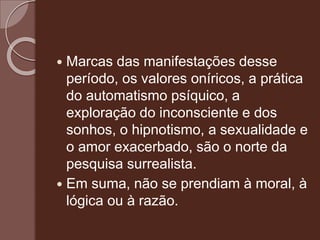  Marcas das manifestações desse
período, os valores oníricos, a prática
do automatismo psíquico, a
exploração do inconsciente e dos
sonhos, o hipnotismo, a sexualidade e
o amor exacerbado, são o norte da
pesquisa surrealista.
 Em suma, não se prendiam à moral, à
lógica ou à razão.
 