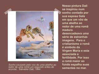 Nessa pintura Dali
se inspirou num
sonho contado por
sua esposa Gala
em que um vôo de
uma abelha ao
redor de uma romã
madura
desencadeava uma
série de estranhas
imagens. Para o
cristianismo a romã
é símbolo da
Virgem Maria e esta
associada a
fertilidade. Por isso
a romã maior ao
fundo espalha suas
sementes no mar.
Sonho causado pelo voo de uma abelha ao
redor de uma romã um segundo antes de
acordar, Salvador Dali, 1944
 