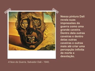 Nessa pintura Dali
revela suas
impressões da
guerra como uma
grande caveira.
Dentro dela outras
caveiras e dentro
delas outras
caveiras e outras
mais até criar uma
percepção infinita
de morte e
desolação.
A face da Guerra, Salvador Dali - 1940.
 