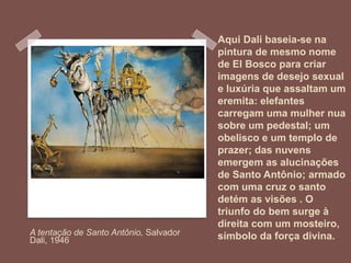 Aqui Dali baseia-se na
pintura de mesmo nome
de El Bosco para criar
imagens de desejo sexual
e luxúria que assaltam um
eremita: elefantes
carregam uma mulher nua
sobre um pedestal; um
obelisco e um templo de
prazer; das nuvens
emergem as alucinações
de Santo Antônio; armado
com uma cruz o santo
detém as visões . O
triunfo do bem surge à
direita com um mosteiro,
símbolo da força divina.A tentação de Santo Antônio, Salvador
Dali, 1946
 