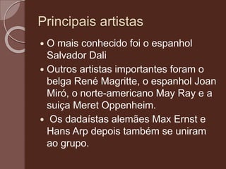 Principais artistas
 O mais conhecido foi o espanhol
Salvador Dali
 Outros artistas importantes foram o
belga René Magritte, o espanhol Joan
Miró, o norte-americano May Ray e a
suiça Meret Oppenheim.
 Os dadaístas alemães Max Ernst e
Hans Arp depois também se uniram
ao grupo.
 