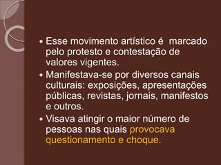  Esse movimento artístico é marcado
pelo protesto e contestação de
valores vigentes.
 Manifestava-se por diversos canais
culturais: exposições, apresentações
públicas, revistas, jornais, manifestos
e outros.
 Visava atingir o maior número de
pessoas nas quais provocava
questionamento e choque.
 