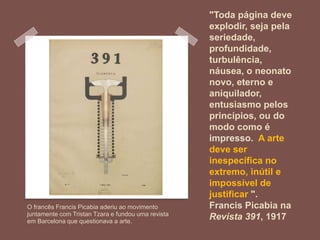 "Toda página deve
explodir, seja pela
seriedade,
profundidade,
turbulência,
náusea, o neonato
novo, eterno e
aniquilador,
entusiasmo pelos
princípios, ou do
modo como é
impresso. A arte
deve ser
inespecífica no
extremo, inútil e
impossível de
justificar ".
Francis Picabia na
Revista 391, 1917
O francês Francis Picabia aderiu ao movimento
juntamente com Tristan Tzara e fundou uma revista
em Barcelona que questionava a arte.
 