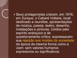  Seus protagonistas criaram, em 1916,
em Zurique, o Cabaré Voltaire, local
destinado a reuniões, apresentações
de música, poesia, teatro, desenho,
instalações e pinturas. Unidos pelo
espírito anárquico e de
questionamento crítico, expressavam
sua rejeição aos moldes da sociedade
da época da mesma forma como a
viam: sem valores humanos
expressivos ou significativos.
 