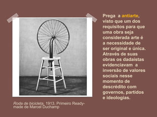 Prega a antiarte,
visto que um dos
requisitos para que
uma obra seja
considerada arte é
a necessidade de
ser original e única.
Através de suas
obras os dadaístas
evidenciavam a
inversão de valores
sociais nesse
momento de
descrédito com
governos, partidos
e ideologias.
Roda de bicicleta, 1913. Primeiro Ready-
made de Marcel Duchamp
 