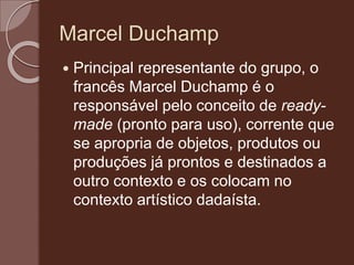 Marcel Duchamp
 Principal representante do grupo, o
francês Marcel Duchamp é o
responsável pelo conceito de ready-
made (pronto para uso), corrente que
se apropria de objetos, produtos ou
produções já prontos e destinados a
outro contexto e os colocam no
contexto artístico dadaísta.
 