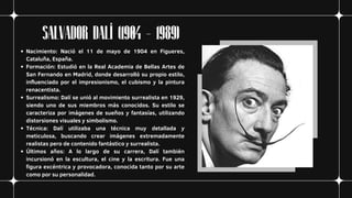 SALVADOR DALÍ (1904 - 1989)
Nacimiento: Nació el 11 de mayo de 1904 en Figueres,
Cataluña, España.
Formación: Estudió en la Real Academia de Bellas Artes de
San Fernando en Madrid, donde desarrolló su propio estilo,
influenciado por el impresionismo, el cubismo y la pintura
renacentista.
Surrealismo: Dalí se unió al movimiento surrealista en 1929,
siendo uno de sus miembros más conocidos. Su estilo se
caracteriza por imágenes de sueños y fantasías, utilizando
distorsiones visuales y simbolismo.
Técnica: Dalí utilizaba una técnica muy detallada y
meticulosa, buscando crear imágenes extremadamente
realistas pero de contenido fantástico y surrealista.
Últimos años: A lo largo de su carrera, Dalí también
incursionó en la escultura, el cine y la escritura. Fue una
figura excéntrica y provocadora, conocida tanto por su arte
como por su personalidad.
 