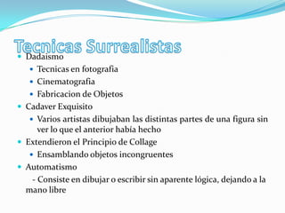  Dadaismo
    Tecnicas en fotografia
    Cinematografia
    Fabricacion de Objetos
 Cadaver Exquisito
    Varios artistas dibujaban las distintas partes de una figura sin
      ver lo que el anterior había hecho
 Extendieron el Principio de Collage
    Ensamblando objetos incongruentes
 Automatismo
    - Consiste en dibujar o escribir sin aparente lógica, dejando a la
  mano libre
 