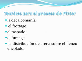  la decalcomanía
 el frottage
 el raspado
 el fumage
 la distribución de arena sobre el lienzo
 encolado.
 