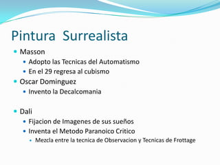 Pintura Surrealista
 Masson
    Adopto las Tecnicas del Automatismo
    En el 29 regresa al cubismo
 Oscar Dominguez
    Invento la Decalcomania


 Dali
    Fijacion de Imagenes de sus sueños
    Inventa el Metodo Paranoico Critico
        Mezcla entre la tecnica de Observacion y Tecnicas de Frottage
 