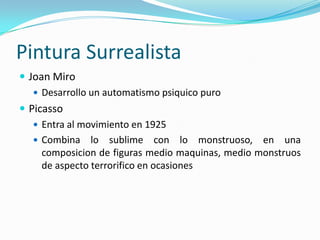 Pintura Surrealista
 Joan Miro
    Desarrollo un automatismo psiquico puro
 Picasso
    Entra al movimiento en 1925
    Combina lo sublime con lo monstruoso, en una
     composicion de figuras medio maquinas, medio monstruos
     de aspecto terrorifico en ocasiones
 