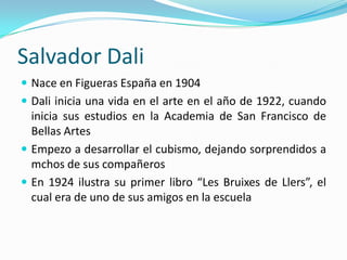 Salvador Dali
 Nace en Figueras España en 1904
 Dali inicia una vida en el arte en el año de 1922, cuando
  inicia sus estudios en la Academia de San Francisco de
  Bellas Artes
 Empezo a desarrollar el cubismo, dejando sorprendidos a
  mchos de sus compañeros
 En 1924 ilustra su primer libro “Les Bruixes de Llers”, el
  cual era de uno de sus amigos en la escuela
 