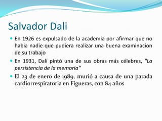 Salvador Dali
 En 1926 es expulsado de la academia por afirmar que no
  habia nadie que pudiera realizar una buena examinacion
  de su trabajo
 En 1931, Dalí pintó una de sus obras más célebres, "La
  persistencia de la memoria“
 El 23 de enero de 1989, murió a causa de una parada
  cardiorrespiratoria en Figueras, con 84 años
 