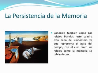 La Persistencia de la Memoria

                 Conocido también como Los
                 relojes blandos, este cuadro
                 está lleno de simbolismo ya
                 que representa el paso del
                 tiempo, con el cual tanto los
                 relojes como la memoria se
                 reblandecen.
 