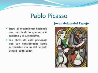 Pablo Picasso
                                     Joven delate del Espejo
 Entra al movimiento haciendo
  una mezcla de lo que seria el
  cubismo y el surrealismo.
 Las obras de este personaje
  que son consideradas como
  surrealistas son las del periodo
  Dinard (1928-1930)
 