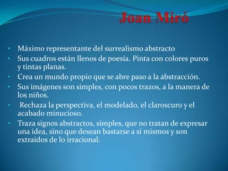•   Máximo representante del surrealismo abstracto
•   Sus cuadros están llenos de poesía. Pinta con colores puros
    y tintas planas.
•   Crea un mundo propio que se abre paso a la abstracción.
•   Sus imágenes son simples, con pocos trazos, a la manera de
    los niños.
•    Rechaza la perspectiva, el modelado, el claroscuro y el
    acabado minucioso.
•   Traza signos abstractos, simples, que no tratan de expresar
    una idea, sino que desean bastarse a sí mismos y son
    extraídos de lo irracional.
 