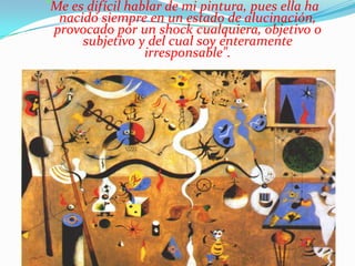 "Me es difícil hablar de mi pintura, pues ella ha
  nacido siempre en un estado de alucinación,
 provocado por un shock cualquiera, objetivo o
      subjetivo y del cual soy enteramente
                  irresponsable".
 
