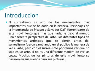 Introduccion
 El surrealismo es uno de los movimientos mas
 importantes que se ha dado en la historia. Personajes de
 la importancia de Picasso y Salvador Dalí, fueron parte de
 este movimiento que mas que nada, le trajo al mundo
 una diferente perspectiva del arte. Los diferentes tipos de
 movimientos artísticos que se dieron antes del
 surrealismo fueron cambiando en el publico la manera de
 ver el arte, pero con el surrealismo podremos ver que no
 solo es un arte, si no es una diferente manera de ver las
 cosas. Muchos de los pintores de este movimiento se
 basaron en sus sueños para sus pinturas.
 