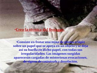 •Creo la técnica del frotagge.


  •Consiste en frotar una mina de plomo o lápiz
sobre un papel que se apoya en un objeto y se deja
    así su huella en dicho papel, con todas sus
     irregularidades. Las imágenes surgidas
aparecerán cargadas de misteriosas evocaciones,
       de signos de catástrofe y desolación.
 