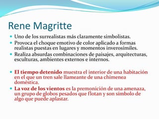 Rene Magritte
 Uno de los surrealistas más claramente simbolistas.
 Provoca el choque emotivo de color aplicado a formas
  realistas puestas en lugares y momentos inverosímiles.
 Realiza absurdas combinaciones de paisajes, arquitecturas,
  esculturas, ambientes externos e internos.

 El tiempo detenido muestra el interior de una habitación
  en el que un tren sale llameante de una chimenea
  doméstica.
 La voz de los vientos es la premonición de una amenaza,
  un grupo de globos pesados que flotan y son símbolo de
  algo que puede aplastar.
 